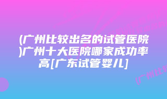 (广州比较出名的试管医院)广州十大医院哪家成功率高[广东试管婴儿]