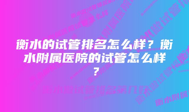 衡水的试管排名怎么样？衡水附属医院的试管怎么样？