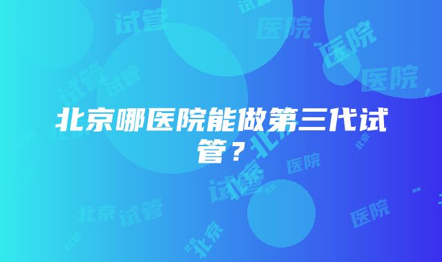 北京哪医院能做第三代试管？