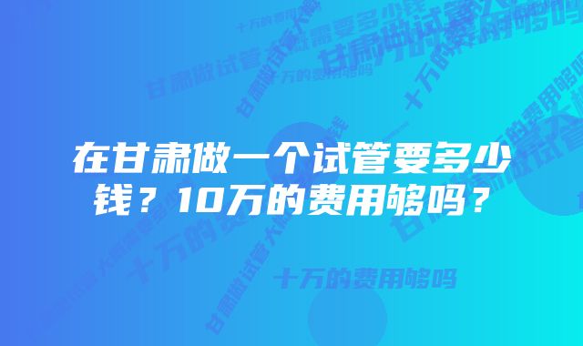 在甘肃做一个试管要多少钱？10万的费用够吗？