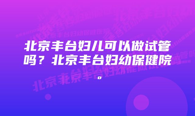 北京丰台妇儿可以做试管吗？北京丰台妇幼保健院。