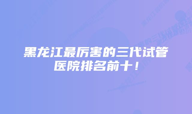 黑龙江最厉害的三代试管医院排名前十！