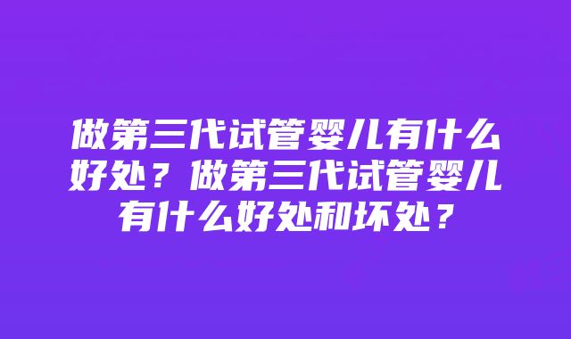 做第三代试管婴儿有什么好处？做第三代试管婴儿有什么好处和坏处？