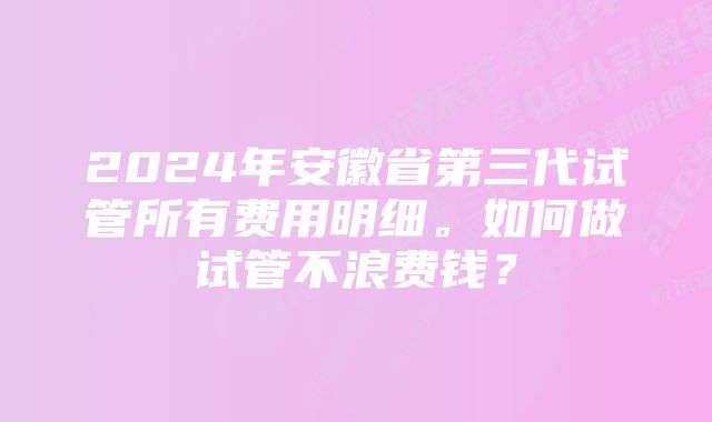 2024年安徽省第三代试管所有费用明细。如何做试管不浪费钱？