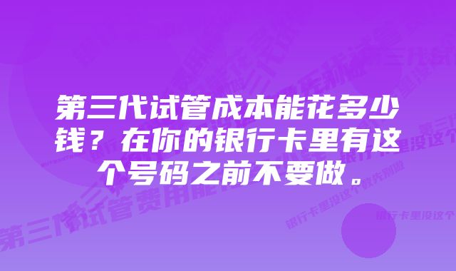 第三代试管成本能花多少钱？在你的银行卡里有这个号码之前不要做。