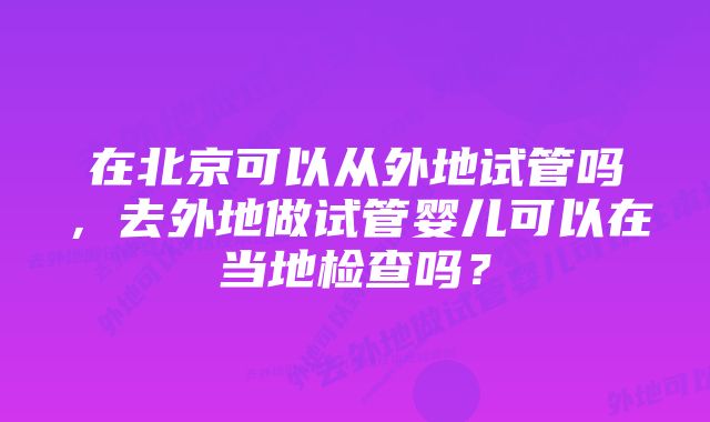 在北京可以从外地试管吗，去外地做试管婴儿可以在当地检查吗？