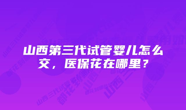 山西第三代试管婴儿怎么交，医保花在哪里？