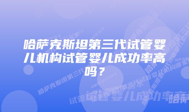 哈萨克斯坦第三代试管婴儿机构试管婴儿成功率高吗？