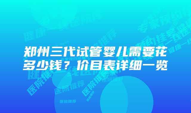 郑州三代试管婴儿需要花多少钱？价目表详细一览