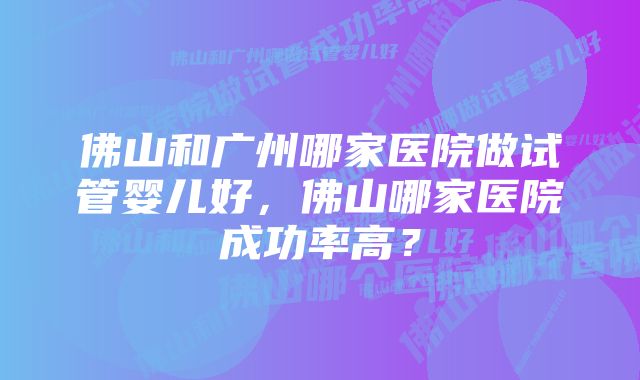 佛山和广州哪家医院做试管婴儿好，佛山哪家医院成功率高？