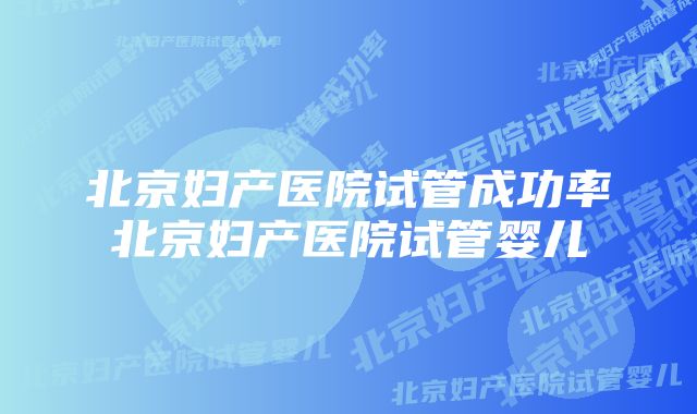 北京妇产医院试管成功率北京妇产医院试管婴儿