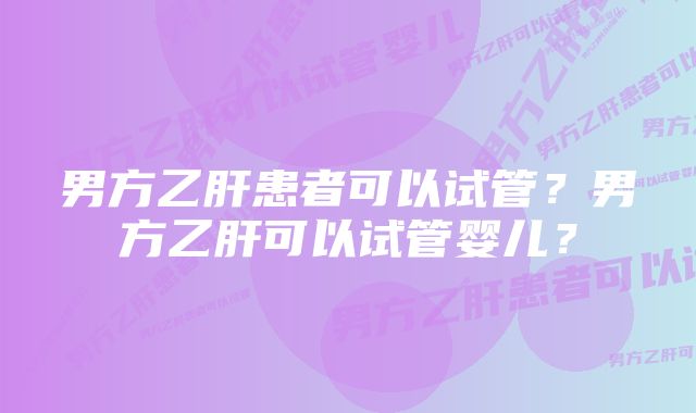 男方乙肝患者可以试管？男方乙肝可以试管婴儿？