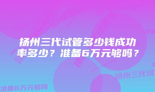 扬州三代试管多少钱成功率多少？准备6万元够吗？