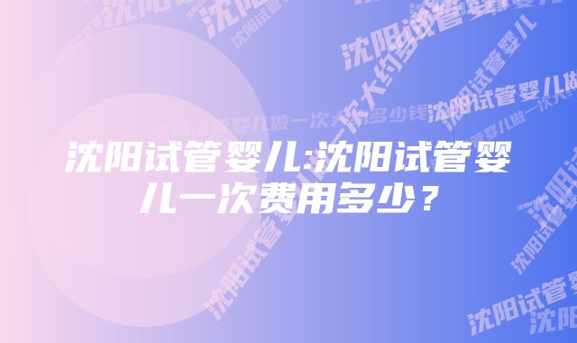 沈阳试管婴儿:沈阳试管婴儿一次费用多少？