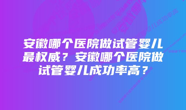 安徽哪个医院做试管婴儿最权威？安徽哪个医院做试管婴儿成功率高？