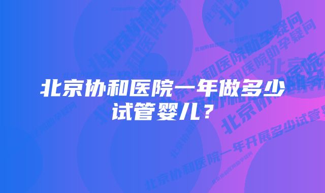 北京协和医院一年做多少试管婴儿？