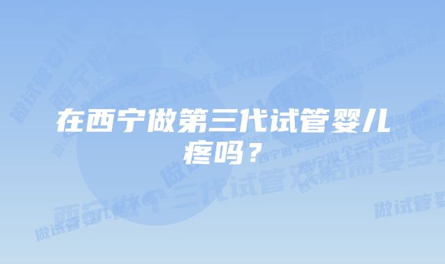 在西宁做第三代试管婴儿疼吗？