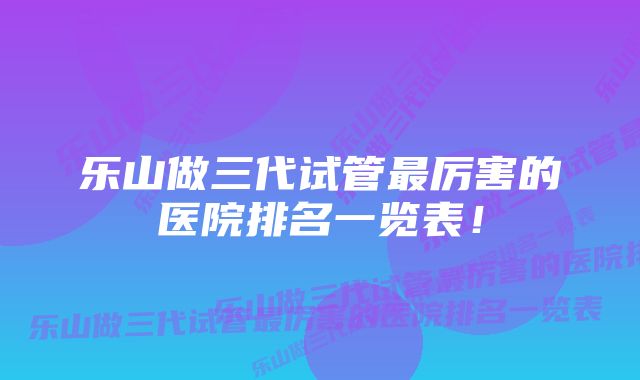 乐山做三代试管最厉害的医院排名一览表！