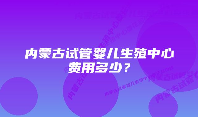 内蒙古试管婴儿生殖中心费用多少？