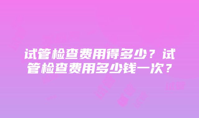 试管检查费用得多少？试管检查费用多少钱一次？