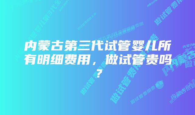 内蒙古第三代试管婴儿所有明细费用，做试管贵吗？