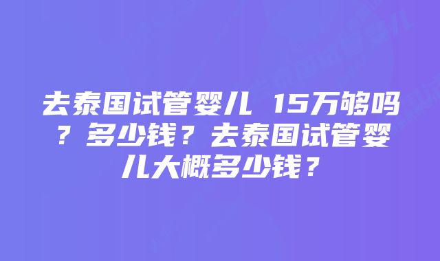 去泰国试管婴儿 15万够吗？多少钱？去泰国试管婴儿大概多少钱？