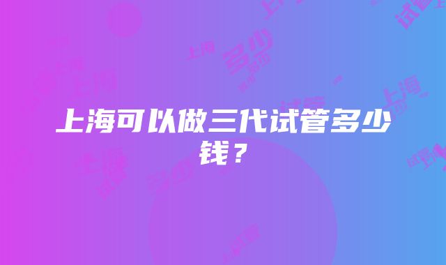 上海可以做三代试管多少钱？