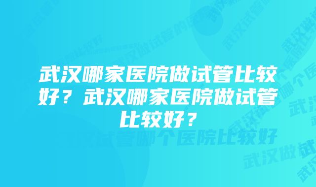 武汉哪家医院做试管比较好？武汉哪家医院做试管比较好？