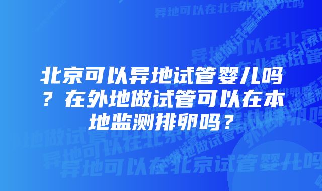 北京可以异地试管婴儿吗？在外地做试管可以在本地监测排卵吗？