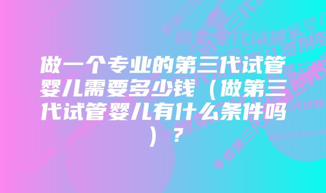 做一个专业的第三代试管婴儿需要多少钱（做第三代试管婴儿有什么条件吗）？