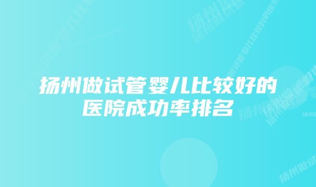 扬州做试管婴儿比较好的医院成功率排名