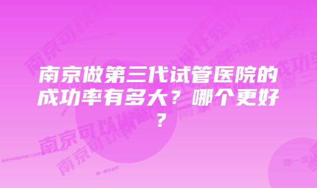 南京做第三代试管医院的成功率有多大？哪个更好？