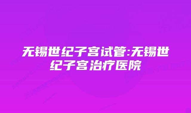 无锡世纪子宫试管:无锡世纪子宫治疗医院