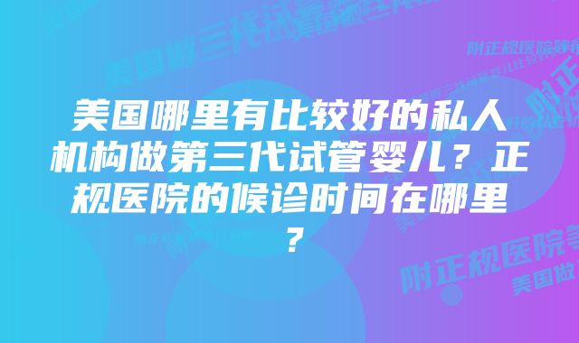 美国哪里有比较好的私人机构做第三代试管婴儿？正规医院的候诊时间在哪里？