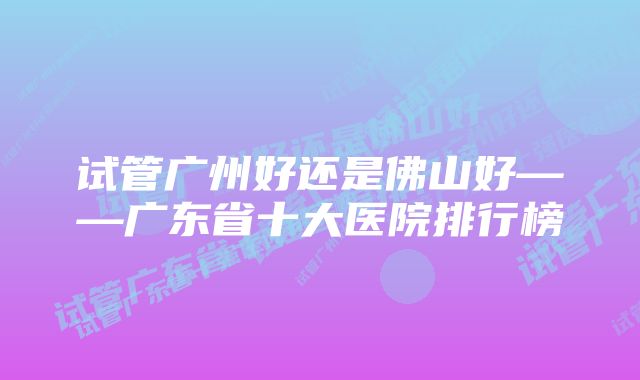 试管广州好还是佛山好——广东省十大医院排行榜