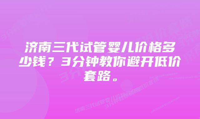 济南三代试管婴儿价格多少钱？3分钟教你避开低价套路。