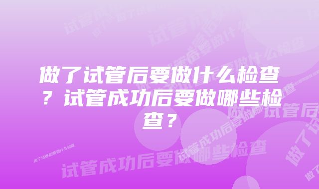 做了试管后要做什么检查？试管成功后要做哪些检查？