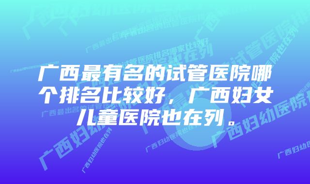 广西最有名的试管医院哪个排名比较好，广西妇女儿童医院也在列。