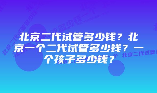 北京二代试管多少钱？北京一个二代试管多少钱？一个孩子多少钱？