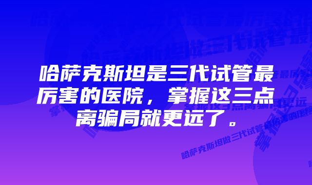 哈萨克斯坦是三代试管最厉害的医院，掌握这三点离骗局就更远了。