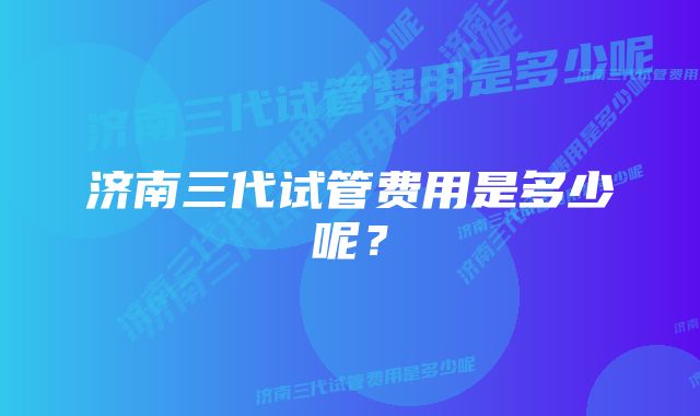 济南三代试管费用是多少呢？