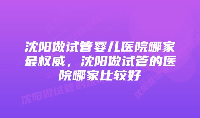 沈阳做试管婴儿医院哪家最权威，沈阳做试管的医院哪家比较好