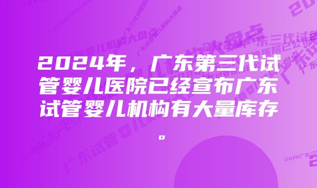 2024年，广东第三代试管婴儿医院已经宣布广东试管婴儿机构有大量库存。