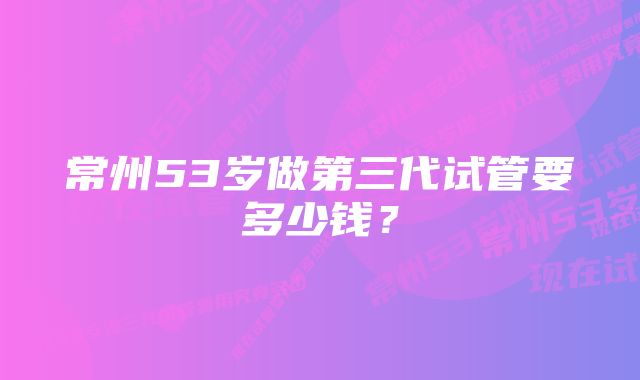 常州53岁做第三代试管要多少钱？