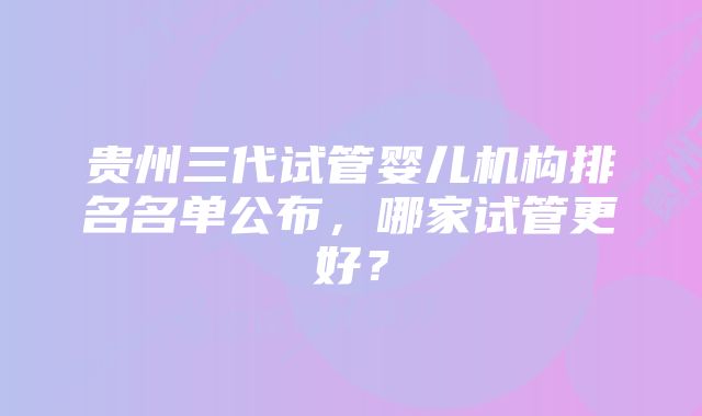 贵州三代试管婴儿机构排名名单公布，哪家试管更好？