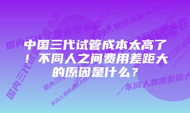 中国三代试管成本太高了！不同人之间费用差距大的原因是什么？