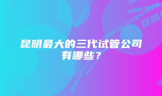 昆明最大的三代试管公司有哪些？