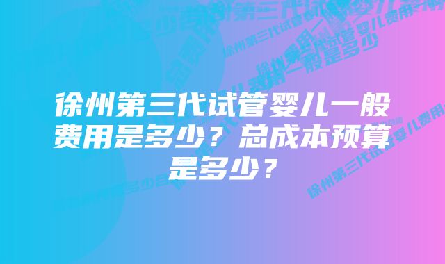 徐州第三代试管婴儿一般费用是多少？总成本预算是多少？