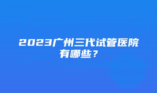 2023广州三代试管医院有哪些？