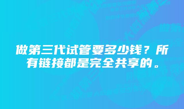 做第三代试管要多少钱？所有链接都是完全共享的。